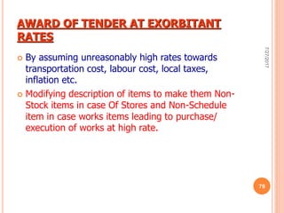 AWARD OF TENDER AT EXORBITANT
RATES
 By assuming unreasonably high rates towards
transportation cost, labour cost, local taxes,
inflation etc.
 Modifying description of items to make them Non-
Stock items in case Of Stores and Non-Schedule
item in case works items leading to purchase/
execution of works at high rate.
7/27/2017
79
 