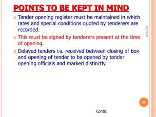POINTS TO BE KEPT IN MIND
 Tender opening register must be maintained in which
rates and special conditions quoted by tenderers are
recorded.
 This must be signed by tenderers present at the time
of opening.
 Delayed tenders i.e. received between closing of box
and opening of tender to be opened by tender
opening officials and marked distinctly.
Contd.
7/27/2017
80
 