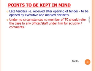 POINTS TO BE KEPT IN MIND
 Late tenders i.e. received after opening of tender - to be
opened by executive and marked distinctly.
 Under no circumstances no member of TC should refer
the case to any officer/staff under him for scrutiny /
comments.
Contd.
7/27/2017
81
 