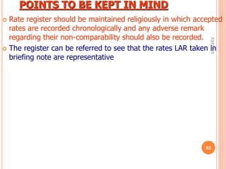 POINTS TO BE KEPT IN MIND
 Rate register should be maintained religiously in which accepted
rates are recorded chronologically and any adverse remark
regarding their non-comparability should also be recorded.
 The register can be referred to see that the rates LAR taken in
briefing note are representative
7/27/2017
82
 