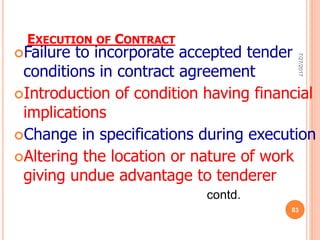 EXECUTION OF CONTRACT
Failure to incorporate accepted tender
conditions in contract agreement
Introduction of condition having financial
implications
Change in specifications during execution
Altering the location or nature of work
giving undue advantage to tenderer
contd.
7/27/2017
83
 