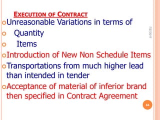 EXECUTION OF CONTRACT
Unreasonable Variations in terms of
 Quantity
 Items
Introduction of New Non Schedule Items
Transportations from much higher lead
than intended in tender
Acceptance of material of inferior brand
then specified in Contract Agreement
7/27/2017
84
 