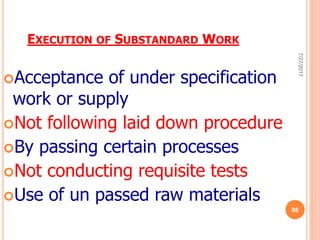 EXECUTION OF SUBSTANDARD WORK
Acceptance of under specification
work or supply
Not following laid down procedure
By passing certain processes
Not conducting requisite tests
Use of un passed raw materials
7/27/2017
86
 