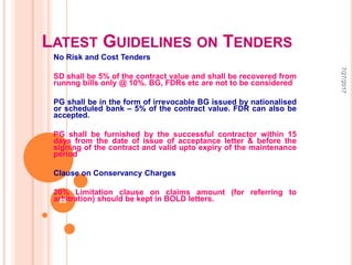 LATEST GUIDELINES ON TENDERS
No Risk and Cost Tenders
SD shall be 5% of the contract value and shall be recovered from
runnng bills only @ 10%. BG, FDRs etc are not to be considered
PG shall be in the form of irrevocable BG issued by nationalised
or scheduled bank – 5% of the contract value. FDR can also be
accepted.
PG shall be furnished by the successful contractor within 15
days from the date of issue of acceptance letter & before the
signing of the contract and valid upto expiry of the maintenance
period
Clause on Conservancy Charges
20% Limitation clause on claims amount (for referring to
arbitration) should be kept in BOLD letters.
7/27/2017
88
 