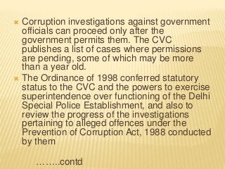  Corruption investigations against government
officials can proceed only after the
government permits them. The CVC
publishes a list of cases where permissions
are pending, some of which may be more
than a year old.
 The Ordinance of 1998 conferred statutory
status to the CVC and the powers to exercise
superintendence over functioning of the Delhi
Special Police Establishment, and also to
review the progress of the investigations
pertaining to alleged offences under the
Prevention of Corruption Act, 1988 conducted
by them
……..contd
 