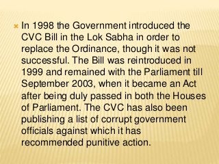  In 1998 the Government introduced the
CVC Bill in the Lok Sabha in order to
replace the Ordinance, though it was not
successful. The Bill was reintroduced in
1999 and remained with the Parliament till
September 2003, when it became an Act
after being duly passed in both the Houses
of Parliament. The CVC has also been
publishing a list of corrupt government
officials against which it has
recommended punitive action.
 