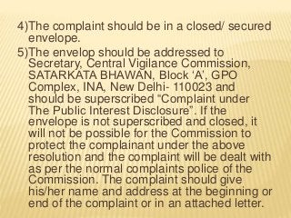4)The complaint should be in a closed/ secured
envelope.
5)The envelop should be addressed to
Secretary, Central Vigilance Commission,
SATARKATA BHAWAN, Block ‘A’, GPO
Complex, INA, New Delhi- 110023 and
should be superscribed “Complaint under
The Public Interest Disclosure”. If the
envelope is not superscribed and closed, it
will not be possible for the Commission to
protect the complainant under the above
resolution and the complaint will be dealt with
as per the normal complaints police of the
Commission. The complaint should give
his/her name and address at the beginning or
end of the complaint or in an attached letter.
 