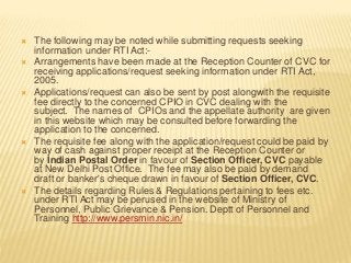  The following may be noted while submitting requests seeking
information under RTI Act:-
 Arrangements have been made at the Reception Counter of CVC for
receiving applications/request seeking information under RTI Act,
2005.
 Applications/request can also be sent by post alongwith the requisite
fee directly to the concerned CPIO in CVC dealing with the
subject. The names of CPIOs and the appellate authority are given
in this website which may be consulted before forwarding the
application to the concerned.
 The requisite fee along with the application/request could be paid by
way of cash against proper receipt at the Reception Counter or
by Indian Postal Order in favour of Section Officer, CVC payable
at New Delhi Post Office. The fee may also be paid by demand
draft or banker's cheque drawn in favour of Section Officer, CVC.
 The details regarding Rules & Regulations pertaining to fees etc.
under RTI Act may be perused in the website of Ministry of
Personnel, Public Grievance & Pension. Deptt of Personnel and
Training http://www.persmin.nic.in/
 