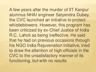 A few years after the murder of IIT Kanpur
alumnus NHAI engineer Satyendra Dubey,
the CVC launched an initiative to protect
whistleblowers. However, this program has
been criticized by ex-Chief Justice of India
R.C. Lahoti as being ineffective. He said
that he had on previous occasions through
his NGO India Rejuvenation Initiative, tried
to draw the attention of high officials in the
CVC to the unsatisfactory manner of its
functioning, but with no results
 