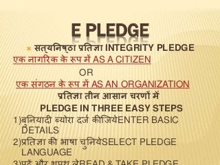 E PLEDGE
 सत ्यनिष्ठा प्रनतज्ञा INTEGRITY PLEDGE
एक नागरिक के रूप में AS A CITIZEN
OR
एक संगठन के रूप में AS AN ORGANIZATION
प्रनतज्ञा तीि आसाि चरणों में
PLEDGE IN THREE EASY STEPS
1)बुननयादी ब्योिा दर्ज कीजर्येENTER BASIC
DETAILS
2)प्रनिज्ञा की भाषा चुननयेSELECT PLEDGE
LANGUAGE
 