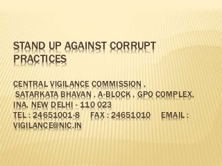 STAND UP AGAINST CORRUPT
PRACTICES
CENTRAL VIGILANCE COMMISSION ,
SATARKATA BHAVAN , A-BLOCK , GPO COMPLEX,
INA, NEW DELHI - 110 023
TEL : 24651001-8 FAX : 24651010 EMAIL :
VIGILANCE@NIC.IN
 