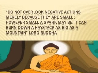 “DO NOT OVERLOOK NEGATIVE ACTIONS
MERELY BECAUSE THEY ARE SMALL ;
HOWEVER SMALL A SPARK MAY BE, IT CAN
BURN DOWN A HAYSTACK AS BIG AS A
MOUNTAIN” LORD BUDDHA
 