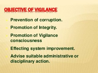 OBJECTIVE OF VIGILANCE
 Prevention of corruption.
 Promotion of Integrity.
 Promotion of Vigilance
consciousness
 Effecting system improvement.
 Advise suitable administrative or
disciplinary action.
 