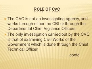 ROLE OF CVC
 The CVC is not an investigating agency, and
works through either the CBI or through the
Departmental Chief Vigilance Officers.
 The only investigation carried out by the CVC
is that of examining Civil Works of the
Government which is done through the Chief
Technical Officer.
……..contd
 