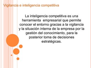 Vigilancia e inteligencia competitiva La inteligencia competitiva es una herramienta  empresarial que permite conocer el entorno gracias a la vigilancia  y la situación interna de la empresa por la gestión del conocimiento, para la posterior toma de decisiones estratégicas. 