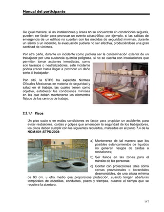 Manual del participante




De igual manera, si las instalaciones y áreas no se encuentran en condiciones seguras,
pueden ser factor para provocar un evento catastrófico; por ejemplo, si las salidas de
emergencia de un edificio no cuentan con las medidas de seguridad mínimas, durante
un sismo o un incendio, la evacuación pudiera no ser efectiva, produciéndose una gran
cantidad de víctimas.

Por otra parte, durante un incidente como pudiera ser la contaminación exterior de un
trabajador por una sustancia química peligrosa, si no se cuenta con instalaciones que
permitan tomar acciones inmediatas, como
son lavaojos o neutralizadores, este incidente
podría crecer hasta llegar a provocar un daño
serio al trabajador.

Por ello, la STPS ha expedido Normas
Oficiales Mexicanas en materia de seguridad y
salud en el trabajo, las cuales tienen como
objetivo, establecer las condiciones mínimas
en las que deben mantenerse los elementos
físicos de los centros de trabajo.



2.2.1.1 Pisos

   Un piso sucio o en malas condiciones es factor para propiciar un accidente; para
   evitar resbalones, caídas y golpes que amenacen la seguridad de los trabajadores,
   los pisos deben cumplir con los siguientes requisitos, marcados en el punto 7.4 de la
   NOM-001-STPS-2008:

                                                a) Mantenerse de tal manera que los
                                                   posibles estancamientos de líquidos
                                                   no generen riesgos de caídas o
                                                   resbalones;
                                                b) Ser llanos en las zonas para el
                                                   tránsito de las personas;
                                            c) Contar con protecciones tales como
                                               cercas provisionales o barandales
                                               desmontables, de una altura mínima
   de 90 cm. u otro medio que proporcione protección, cuando tengan aberturas
   temporales de escotillas, conductos, pozos y trampas, durante el tiempo que se
   requiera la abertura.




                                                                                    147
 