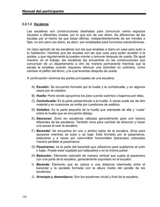 Manual del participante



2.2.1.2 Escaleras

      Las escaleras son construcciones diseñadas para comunicar varios espacios
      situados a diferentes niveles, por lo que son de uso diario. Se diferencian de las
      escalas por el hecho de que éstas últimas, independientemente de ser móviles o
      fijas, no son para uso diario, es decir, son empleadas para funciones extraordinarias.

      Un claro ejemplo de las escaleras son las que empleas a diario en casa para subir a
      tu habitación; mientras que las escalas son las que usas para poder acceder a la
      azotea, y que regularmente la puedes montar y remover después de usarla. De igual
      manera, en el trabajo, las escaleras las encuentras en las construcciones que
      comunican de un departamento a otro de manera permanente mientras que la
      escala la empleas cuando requieres efectuar una actividad no ordinaria, como
      cambiar el plafón del techo, y la cual levantas después de usarla.

      A continuación veremos las partes principales de una escalera:

         A) Escalón: Se encuentra formado por la huella y la contrahuella, y en algunos
            casos por el voladizo.
         B) Huella: Parte donde apoyamos los pies cuando subimos o bajamos por ellas.
         C) Contrahuella: Es la parte perpendicular a la huella. A veces suele ser de otro
            material y en ocasiones se omite por cuestiones de estética.
         D) Voladizo: Es la parte pequeña de la huella que sobresale de ella y “vuela”
            sobre la huella que se encuentra debajo.
         E) Descanso: Zona sin escalones utilizada generalmente para unir tramos
            diferentes de las escaleras. También sirve para cambiar de dirección y hacer
            una pausa al usar la escalera.
         F) Barandal: Se encuentra en uno o ambos lados de la escalera. Sirve para
            apoyarse mientras se sube o se baja. Está formado por el pasamanos,
            balaustres y a veces por columnillas horizontales (barandas) colocadas
            manera paralela al pasamanos.
         G) Pasamanos: es la parte del barandal que utilizamos para sujetamos al subir
            o bajar. Puede estar sujetado por balaustres o en la misma pared.
         H) Balaustre.- Elemento colocado de manera vertical que sujeta al pasamano
            con una parte de la escalera, generalmente soportado en el escalón.
         I) Baranda: Elemento que se coloca a una distancia intermedia entre el
            barandal y la paralela formada con la altura media del peralte de los
            escalones.
         J) Arranque y desembarco: Son los escalones inicial y final de la escalera.




148
 