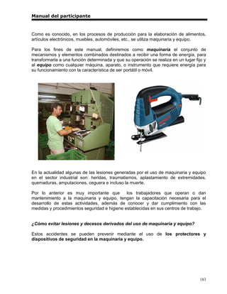 Manual del participante



Como es conocido, en los procesos de producción para la elaboración de alimentos,
artículos electrónicos, muebles, automóviles, etc., se utiliza maquinaria y equipo.

Para los fines de este manual, definiremos como maquinaria el conjunto de
mecanismos y elementos combinados destinados a recibir una forma de energía, para
transformarla a una función determinada y que su operación se realiza en un lugar fijo y
al equipo como cualquier máquina, aparato, o instrumento que requiere energía para
su funcionamiento con la característica de ser portátil o móvil.




En la actualidad algunas de las lesiones generadas por el uso de maquinaria y equipo
en el sector industrial son: heridas, traumatismos, aplastamiento de extremidades,
quemaduras, amputaciones, ceguera e incluso la muerte.

Por lo anterior es muy importante que         los trabajadores que operan o dan
mantenimiento a la maquinaria y equipo, tengan la capacitación necesaria para el
desarrollo de estas actividades, además de conocer y dar cumplimiento con las
medidas y procedimientos seguridad e higiene establecidas en sus centros de trabajo.


¿Cómo evitar lesiones y decesos derivados del uso de maquinaria y equipo?

Estos accidentes se pueden prevenir mediante el uso de los protectores y
dispositivos de seguridad en la maquinaria y equipo.




                                                                                    183
 
