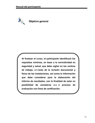 Manual del participante




            Objetivo general




     Al finalizar el curso, el participante identificará los
     requisitos mínimos, en base a la normatividad en
     seguridad y salud, que debe vigilar en los centros
     de trabajo, a t ravés de la revisión documental y
     física de las instalaciones, así como la información
     que debe considerar para la elaboración del
     informe de resultados, con la finalidad de estar en
     posibilidad   de   someterse    au n     proceso    de
     evaluación con fines de certificación.




                                                               19
 