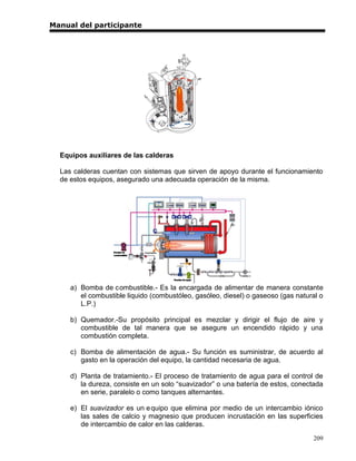 Manual del participante




  Equipos auxiliares de las calderas

  Las calderas cuentan con sistemas que sirven de apoyo durante el funcionamiento
  de estos equipos, asegurado una adecuada operación de la misma.




     a) Bomba de combustible.- Es la encargada de alimentar de manera constante
        el combustible liquido (combustóleo, gasóleo, diesel) o gaseoso (gas natural o
        L.P.)

     b) Quemador.-Su propósito principal es mezclar y dirigir el flujo de aire y
        combustible de tal manera que se asegure un encendido rápido y una
        combustión completa.

     c) Bomba de alimentación de agua.- Su función es suministrar, de acuerdo al
        gasto en la operación del equipo, la cantidad necesaria de agua.

     d) Planta de tratamiento.- El proceso de tratamiento de agua para el control de
        la dureza, consiste en un solo “suavizador” o una batería de estos, conectada
        en serie, paralelo o como tanques alternantes.

     e) El suavizador es un e quipo que elimina por medio de un intercambio iónico
        las sales de calcio y magnesio que producen incrustación en las superficies
        de intercambio de calor en las calderas.
                                                                                  209
 