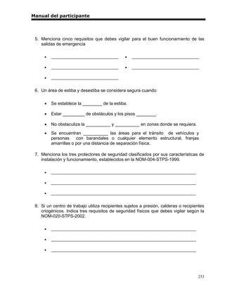 Manual del participante




 5. Menciona cinco requisitos que debes vigilar para el buen funcionamiento de las
    salidas de emergencia

         _________________________________       _________________________________

         _________________________________       _________________________________

         _________________________________


 6. Un área de estiba y desestiba se considera segura cuando:

         Se establece la ________ de la estiba.

         Estar _________ de obstáculos y los pisos ________.

         No obstaculiza la __________ y __________ en zonas donde se requiera.

         Se encuentran __________ las áreas para el tránsito de vehículos y
          personas     con barandales o cualquier elemento estructural, franjas
          amarrillas o por una distancia de separación física.

 7. Menciona los tres protectores de seguridad clasificados por sus características de
    instalación y funcionamiento, establecidos en la NOM-004-STPS-1999.

         _______________________________________________________________________

         _______________________________________________________________________

         _______________________________________________________________________


 8. Si un centro de trabajo utiliza recipientes sujetos a presión, calderas o recipientes
    criogénicos. Indica tres requisitos de seguridad físicos que debes vigilar según la
    NOM-020-STPS-2002.

         _______________________________________________________________________

         _______________________________________________________________________

         _______________________________________________________________________




                                                                                     253
 