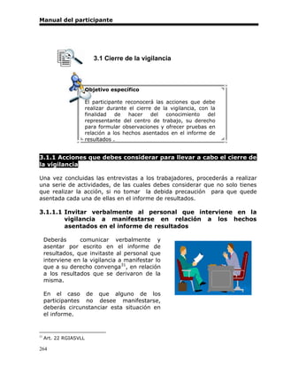 Manual del participante




                           3.1 Cierre de la vigilancia



                        Objetivo específico

                        El participante reconocerá las acciones que debe
                        realizar durante el cierre de la vigilancia, con la
                        finalidad   de   hacer    del  conocimiento     del
                        representante del centro de trabajo, su derecho
                        para formular observaciones y ofrecer pruebas en
                        relación a los hechos asentados en el informe de
                        resultados .


3.1.1 Acciones que debes considerar para llevar a cabo el cierre de
la vigilancia

Una vez concluidas las entrevistas a los trabajadores, procederás a realizar
una serie de actividades, de las cuales debes considerar que no solo tienes
que realizar la acción, si no tomar la debida precaución para que quede
asentada cada una de ellas en el informe de resultados.

3.1.1.1 Invitar verbalmente al personal que interviene en la
        vigilancia a manifestarse en relación a los hechos
        asentados en el informe de resultados

     Deberás      comunicar verbalmente y
     asentar por escrito en el informe de
     resultados, que invitaste al personal que
     interviene en la vigilancia a manifestar lo
     que a su derecho convenga31, en relación
     a los resultados que se derivaron de la
     misma.

     En el caso de que alguno de los
     participantes no desee manifestarse,
     deberás circunstanciar esta situación en
     el informe.


31
     Art. 22 RGIASVLL

264
 
