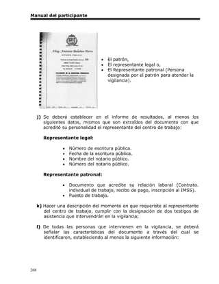 Manual del participante




                                       El patrón,
                                       El representante legal o,
                                       El Representante patronal (Persona
                                        designada por el patrón para atender la
                                        vigilancia).




      j) Se deberá establecer en el informe de resultados, al menos los
         siguientes datos, mismos que son extraídos del documento con que
         acreditó su personalidad el representante del centro de trabajo:

        Representante legal:

                    Número de escritura pública.
                    Fecha de la escritura pública.
                    Nombre del notario público.
                    Número del notario público.

        Representante patronal:

                    Documento que acredite su relación laboral (Contrato.
                     individual de trabajo, recibo de pago, inscripción al IMSS).
                    Puesto de trabajo.

      k) Hacer una descripción del momento en que requeriste al representante
         del centro de trabajo, cumplir con la designación de dos testigos de
         asistencia que intervendrán en la vigilancia;

      l) De todas las personas que intervienen en la vigilancia, se deberá
         señalar las características del documento a través del cual se
         identificaron, estableciendo al menos la siguiente información:




268
 