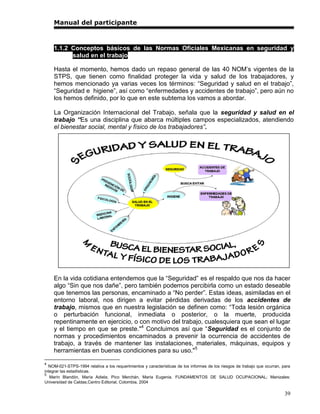 Manual del participante



    1.1.2 Conceptos básicos de las Normas Oficiales Mexicanas en seguridad y
          salud en el trabajo

    Hasta el momento, hemos dado un repaso general de las 40 NOM’s vigentes de la
    STPS, que tienen como finalidad proteger la vida y salud de los trabajadores, y
    hemos mencionado ya varias veces los términos: “Seguridad y salud en el trabajo”,
    “Seguridad e higiene”, así como “enfermedades y accidentes de trabajo”, pero aún no
    los hemos definido, por lo que en este subtema los vamos a abordar.

    La Organización Internacional del Trabajo, señala que la seguridad y salud en el
    trabajo “Es una disciplina que abarca múltiples campos especializados, atendiendo
    el bienestar social, mental y físico de los trabajadores”.




    En la vida cotidiana entendemos que la “Seguridad” es el respaldo que nos da hacer
    algo “Sin que nos dañe”, pero también podemos percibirla como un estado deseable
    que tenemos las personas, encaminado a “No perder”. Estas ideas, asimiladas en el
    entorno laboral, nos dirigen a evitar pérdidas derivadas de los accidentes de
    trabajo, mismos que en nuestra legislación se definen como: “Toda lesión orgánica
    o perturbación funcional, inmediata o posterior, o la muerte, producida
    repentinamente en ejercicio, o con motivo del trabajo, cualesquiera que sean el lugar
    y el tiempo en que se preste."4 Concluimos así que “Seguridad es el conjunto de
    normas y procedimientos encaminados a prevenir la ocurrencia de accidentes de
    trabajo, a través de mantener las instalaciones, materiales, máquinas, equipos y
    herramientas en buenas condiciones para su uso."5
4
  NOM-021-STPS-1994 relativa a los requerimientos y características de los informes de los riesgos de trabajo que ocurran, para
integrar las estadísticas.
5
   Marín Blandón, María Adiela; Pico Merchán, María Eugenia. FUNDAMENTOS DE SALUD OCUPACIONAL; Manizales:
Universidad de Caldas,Centro Editorial, Colombia, 2004

                                                                                                                            39
 