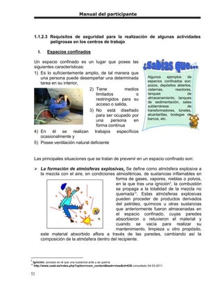 Manual del participante




     1.1.2.3 Requisitos de seguridad para la realización de algunas actividades
             peligrosas en los centros de trabajo

        I.    Espacios confinados

     Un espacio confinado es un lugar que posee las
     siguientes características:
     1) Es lo suficientemente amplio, de tal manera que
        una persona puede desempeñar una determinada                              Algunos      ejemplos   de
                                                                                  espacios confinados son:
        tarea en su interior,                                                     pozos, depósitos abiertos,
                                 2) Tiene          medios                         cisternas,       reactores,
                                     limitados          o                         tanques                 de
                                     restringidos para su                         almacenamiento, tanques
                                                                                  de sedimentación, salas
                                     acceso o salida,                             subterráneas            de
                                 3) No está diseñado                              transformadores, túneles,
                                     para ser ocupado por                         alcantarillas, bodegas de
                                     una     persona   en                         barcos, etc.
                                     forma continua
     4) En él se realizan trabajos específicos
        ocasionalmente y
     5) Posee ventilación natural deficiente


     Las principales situaciones que se tratan de prevenir en un espacio confinado son:

      La formación de atmósferas explosivas. Se define como atmósfera explosiva a
       la mezcla con el aire, en condiciones atmosféricas, de sustancias inflamables en
                                             forma de gases, vapores, nieblas o polvos,
                                             en la que tras una ignición9, la combustión
                                             se propaga a la totalidad de la mezcla no
                                             quemada10. Estas atmósferas explosivas
                                             pueden proceder de productos derivados
                                             del petróleo, químicos u otras sustancias
                                             que anteriormente fueron almacenadas en
                                             el espacio confinado, cuyas paredes
                                             absorbieron o retuvieron el material y
                                             cuando se vacía para realizar su
                                             mantenimiento, limpieza u otro propósito,
       este material absorbido aflora a través de las paredes, cambiando así la
       composición de la atmósfera dentro del recipiente.



9
     Ignición: proceso en el que una sustancia arde y se quema
10
      http://www.caeb.es/index.php?option=com_content&task=view&id=638 consultado 04-03-2011.

52
 