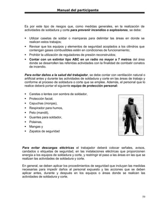 Manual del participante




 Es por este tipo de riesgos que, como medidas generales, en la realización de
 actividades de soldadura y corte para prevenir incendios o explosiones, se debe:

    Utilizar casetas de soldar o mamparas para delimitar las áreas en donde se
     realicen estos trabajos;
    Revisar que los equipos y elementos de seguridad acoplados a los cilindros que
     contengan gases combustibles estén en condiciones de funcionamiento;
    Prohibir la utilización de reguladores de presión reconstruidos;
    Contar con un extintor tipo ABC en un radio no mayor a 7 metros del área
     donde se desarrollen las referidas actividades con la finalidad de combatir conatos
     de incendio.

 Para evitar daños a la salud del trabajador, se debe contar con ventilación natural o
 artificial antes y durante las actividades de soldadura y corte en las áreas de trabajo y
 conforme al proceso de soldadura o corte que se emplee. Además, el personal que lo
 realice deberá portar el siguiente equipo de protección personal:

    Caretas o lentes con sombra de soldador,
    Protección facial,
    Capuchas (monjas),
    Respirador para humos,
    Peto (mandil),
    Guantes para soldador,
    Polainas,
    Mangas y
    Zapatos de seguridad




Para evitar descargas eléctricas el trabajador deberá colocar señales, avisos,
candados o etiquetas de seguridad, en las instalaciones eléctricas que proporcionen
energía a los equipos de soldadura y corte, y restringir el paso a las áreas en las que se
realizan las actividades de soldadura y corte.

En general, se deben aplicar los procedimientos de seguridad que incluyan las medidas
necesarias para impedir daños al personal expuesto y las acciones que se deben
aplicar antes, durante y después en los equipos o áreas donde se realicen las
actividades de soldadura y corte.




                                                                                       59
 