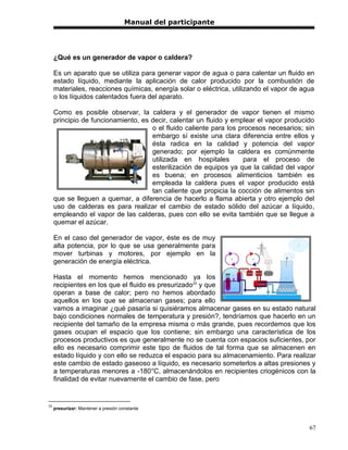 Manual del participante




     ¿Qué es un generador de vapor o caldera?

     Es un aparato que se utiliza para generar vapor de agua o para calentar un fluido en
     estado líquido, mediante la aplicación de calor producido por la combustión de
     materiales, reacciones químicas, energía solar o eléctrica, utilizando el vapor de agua
     o los líquidos calentados fuera del aparato.

     Como es posible observar, la caldera y el generador de vapor tienen el mismo
     principio de funcionamiento, es decir, calentar un fluido y emplear el vapor producido
                                     o el fluido caliente para los procesos necesarios; sin
                                     embargo sí existe una clara diferencia entre ellos y
                                     ésta radica en la calidad y potencia del vapor
                                     generado; por ejemplo la caldera es comúnmente
                                     utilizada en hospitales        para el proceso de
                                     esterilización de equipos ya que la calidad del vapor
                                     es buena; en procesos alimenticios también es
                                     empleada la caldera pues el vapor producido está
                                     tan caliente que propicia la cocción de alimentos sin
     que se lleguen a quemar, a diferencia de hacerlo a flama abierta y otro ejemplo del
     uso de calderas es para realizar el cambio de estado sólido del azúcar a líquido,
     empleando el vapor de las calderas, pues con ello se evita también que se llegue a
     quemar el azúcar.

     En el caso del generador de vapor, éste es de muy
     alta potencia, por lo que se usa generalmente para
     mover turbinas y motores, por ejemplo en la
     generación de energía eléctrica.

     Hasta el momento hemos mencionado ya los
     recipientes en los que el fluido es presurizado20 y que
     operan a base de calor; pero no hemos abordado
     aquellos en los que se almacenan gases; para ello
     vamos a imaginar ¿qué pasaría si quisiéramos almacenar gases en su estado natural
     bajo condiciones normales de temperatura y presión?, tendríamos que hacerlo en un
     recipiente del tamaño de la empresa misma o más grande, pues recordemos que los
     gases ocupan el espacio que los contiene; sin embargo una característica de los
     procesos productivos es que generalmente no se cuenta con espacios suficientes, por
     ello es necesario comprimir este tipo de fluidos de tal forma que se almacenen en
     estado líquido y con ello se reduzca el espacio para su almacenamiento. Para realizar
     este cambio de estado gaseoso a líquido, es necesario someterlos a altas presiones y
     a temperaturas menores a -180°C, almacenándolos en recipientes criogénicos con la
     finalidad de evitar nuevamente el cambio de fase, pero


20
     presurizar: Mantener a presión constante



                                                                                          67
 