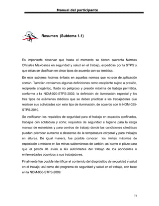 Manual del participante




              Resumen (Subtema 1.1)




Es importante observar que hasta el momento se tienen cuarenta Normas
Oficiales Mexicanas en seguridad y salud en el trabajo, expedidas por la STPS y
que éstas se clasifican en cinco tipos de acuerdo con su temática.

En este subtema hicimos énfasis en aquellas normas que no s on de apl icación
común. También revisamos algunas definiciones como recipiente sujeto a presión,
recipiente criogénico, fluido no peligroso y presión máxima de trabajo permitida,
conforme a l a NOM-020-STPS-2002; la definición de iluminación especial y los
tres tipos de exámenes médicos que se deben practicar a los trabajadores que
realicen sus actividades con este tipo de iluminación, de acuerdo con la NOM-025-
STPS-2010.

Se verificaron los requisitos de seguridad para el trabajo en espacios confinados,
trabajos con soldadura y corte; requisitos de seguridad e higiene para la carga
manual de materiales y para centros de trabajo donde las condiciones climáticas
puedan provocar aumento o descenso de la temperatura corporal y para trabajos
en alturas. De igual manera, fue posible conocer          los límites máximos de
exposición a metano en las minas subterráneas de carbón; así como el plazo para
que el patrón dé aviso a las autoridades del trabajo de los accidentes o
enfermedades ocurridos a sus trabajadores.

Finalmente fue posible identificar el contenido del diagnóstico de seguridad y salud
en el trabajo; así como del programa de seguridad y salud en el trabajo, con base
en la NOM-030-STPS-2009.




                                                                                 73
 