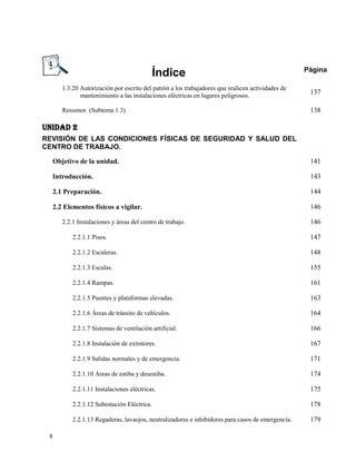Índice                                                Página

     1.3.20 Autorización por escrito del patrón a los trabajadores que realicen actividades de
            mantenimiento a las instalaciones eléctricas en lugares peligrosos.
                                                                                                  137

     Resumen (Subtema 1.3)                                                                        138

UNIDAD 2
REVISIÓN DE LAS CONDICIONES FÍSICAS DE SEGURIDAD Y SALUD DEL
CENTRO DE TRABAJO.

  Objetivo de la unidad.                                                                          141

  Introducción.                                                                                   143

  2.1 Preparación.                                                                                144

  2.2 Elementos físicos a vigilar.                                                                146

     2.2.1 Instalaciones y áreas del centro de trabajo.                                           146

         2.2.1.1 Pisos.                                                                           147

         2.2.1.2 Escaleras.                                                                       148

         2.2.1.3 Escalas.                                                                         155

         2.2.1.4 Rampas.                                                                          161

         2.2.1.5 Puentes y plataformas elevadas.                                                  163

         2.2.1.6 Áreas de tránsito de vehículos.                                                  164

         2.2.1.7 Sistemas de ventilación artificial.                                              166

         2.2.1.8 Instalación de extintores.                                                       167

         2.2.1.9 Salidas normales y de emergencia.                                                171

         2.2.1.10 Áreas de estiba y desestiba.                                                    174

         2.2.1.11 Instalaciones eléctricas.                                                       175

         2.2.1.12 Subestación Eléctrica.                                                          178

         2.2.1.13 Regaderas, lavaojos, neutralizadores e inhibidores para casos de emergencia.    179

 8
 