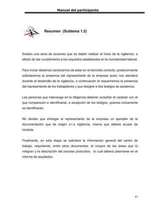 Manual del participante




                Resumen (Subtema 1.2)




Existen una serie de acciones que se deben realizar al inicio de la vigilancia, a
efecto de dar cumplimiento a los requisitos establecidos en la normatividad laboral.


Para iniciar debemos cerciorarnos de estar en el domicilio correcto, posteriormente
solicitaremos la presencia del representante de la empresa quien nos atenderá
durante el desarrollo de la vigilancia, a continuación le requeriremos la presencia
del representante de los trabajadores y que designe a dos testigos de asistencia.


Las personas que intervenga en la diligencia deberán acreditar el carácter con el
que comparecen e identificarse, a excepción de los testigos, quienes únicamente
se identificarán.


No olvides que entregar al representante de la empresa un ejemplar de la
documentación que da origen a l a vigilancia, misma que deberá acusar de
recibida.


Finalmente, en esta etapa se solicitará la información general del centro de
trabajo, requiriendo, entre otros documentos, el croquis de las áreas que lo
integran y la descripción del proceso productivo, lo cual deberá plasmarse en el
informe de resultados.




                                                                                    83
 