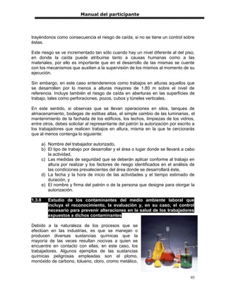 Manual del participante




trayéndonos como consecuencia el riesgo de caída, si no se tiene un control sobre
éstas.

Este riesgo se ve incrementado tan sólo cuando hay un nivel diferente al del piso,
en donde la caída puede atribuirse tanto a causas humanas como a las
materiales, por ello es importante que en el desarrollo de las mismas se cuente
con los mecanismos que auxilien a la supervisión de los mismos al momento de su
ejecución.

Sin embargo, en este caso entenderemos como trabajos en alturas aquellos que
se desarrollen por lo menos a alturas mayores de 1.80 m sobre el nivel de
referencia. Incluye también el riesgo de caída en aberturas en las superficies de
trabajo, tales como perforaciones, pozos, cubos y túneles verticales.

En este sentido, si observas que se llevan operaciones en silos, tanques de
almacenamiento, bodegas de estibas altas, el simple cambio de las luminarias, el
mantenimiento de la fachada de los edificios, los techos, limpiezas de los vidrios,
entre otros, debes solicitar al representante del patrón la autorización por escrito a
los trabajadores que realicen trabajos en altura, misma en la que te cerciorarás
que al menos contenga lo siguiente:

        a) Nombre del trabajador autorizado,
        b) El tipo de trabajo por desarrollar y el área o lugar donde se llevará a cabo
           la actividad,
        c) Las medidas de seguridad que se deberán aplicar conforme al trabajo en
           altura por realizar y los factores de riesgo identificados en el análisis de
           las condiciones prevalecientes del área donde se desarrollará éste,
        d) La fecha y la hora de inicio de las actividades y el tiempo estimado de
           duración, y
        e) El nombre y firma del patrón o de la persona que designe para otorgar la
           autorización.

1.3.8      Estudio de los contaminantes del medio ambiente laboral que
           incluya el reconocimiento, la evaluación y, en su caso, el control
           necesario para prevenir alteraciones en la salud de los trabajadores
           expuestos a dichos contaminantes

Debido a la naturaleza de los procesos que se
efectúan en las industrias, es que se manejan o
producen diversas sustancias químicas que la
mayoría de las veces resultan nocivas a quien se
encuentre en contacto con ellas, en este caso, los
trabajadores. Algunos ejemplos de las sustancias
químicas peligrosas empleadas son el plomo,
monóxido de carbono, tolueno, cloro, cromo metálico,


                                                                                    95
 