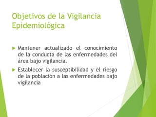 Objetivos de la Vigilancia
Epidemiológica
 Mantener actualizado el conocimiento
de la conducta de las enfermedades del
área bajo vigilancia.
 Establecer la susceptibilidad y el riesgo
de la población a las enfermedades bajo
vigilancia
 