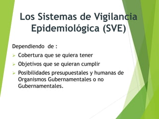 Los Sistemas de Vigilancia
Epidemiológica (SVE)
Dependiendo de :
 Cobertura que se quiera tener
 Objetivos que se quieran cumplir
 Posibilidades presupuestales y humanas de
Organismos Gubernamentales o no
Gubernamentales.
 
