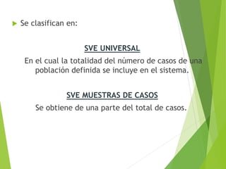  Se clasifican en:
SVE UNIVERSAL
En el cual la totalidad del número de casos de una
población definida se incluye en el sistema.
SVE MUESTRAS DE CASOS
Se obtiene de una parte del total de casos.
 