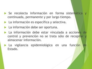  Se recolecta información en forma sistemática y
continuada, permanente y por largo tiempo.
 La información es específica y selectiva.
 La información debe ser oportuna.
 La información debe estar vinculada a acciones de
control y prevención no se trata sólo de recopilar y
almacenar información.
 La vigilancia epidemiológica en una función de
Estado.
 