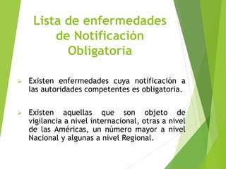 Lista de enfermedades
de Notificación
Obligatoria
 Existen enfermedades cuya notificación a
las autoridades competentes es obligatoria.
 Existen aquellas que son objeto de
vigilancia a nivel internacional, otras a nivel
de las Américas, un número mayor a nivel
Nacional y algunas a nivel Regional.
 