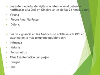  Las enfermedades de vigilancia Internacional deben ser
notificadas a la OMS en Ginebra antes de las 24 horas, y son:
• Viruela
• Fiebre Amarilla Peste
• Cólera.
 Las de vigilancia en las Américas se notifican a la OPS en
Washington lo más temprano posible y son:
• Influenza
• Malaria
• Poliomielitis
• Tifus Exantemático por piojos
• Dengue
• Sida.
 