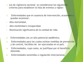  Las de vigilancia nacional se consideraran los siguientes
criterios para establecer la lista de eventos a vigilar:
1. Enfermedades que en ausencia de intervención, ocasionen o
puedan ocasionar:
• Alta mortalidad.
• Alta morbilidad o incapacidad.
• Disminución significativa de la calidad de vida.
2. Enfermedades con un alto potencial epidémico.
3. Enfermedades para las cuales existan medidas de prevención
y de control, factibles de ser ejecutadas en el país.
4. Enfermedades, cuyo costo, se justifique por el beneficio
obtenido.
5. Enfermedades sometidas a regulación internacional.
 