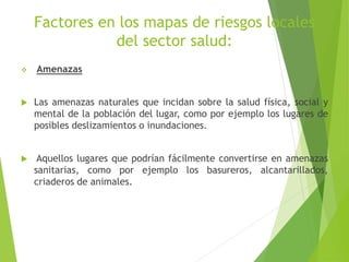 Factores en los mapas de riesgos locales
del sector salud:
 Amenazas
 Las amenazas naturales que incidan sobre la salud física, social y
mental de la población del lugar, como por ejemplo los lugares de
posibles deslizamientos o inundaciones.
 Aquellos lugares que podrían fácilmente convertirse en amenazas
sanitarias, como por ejemplo los basureros, alcantarillados,
criaderos de animales.
 