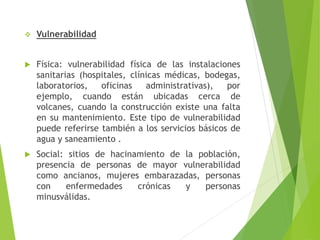  Vulnerabilidad
 Física: vulnerabilidad física de las instalaciones
sanitarias (hospitales, clínicas médicas, bodegas,
laboratorios, oficinas administrativas), por
ejemplo, cuando están ubicadas cerca de
volcanes, cuando la construcción existe una falta
en su mantenimiento. Este tipo de vulnerabilidad
puede referirse también a los servicios básicos de
agua y saneamiento .
 Social: sitios de hacinamiento de la población,
presencia de personas de mayor vulnerabilidad
como ancianos, mujeres embarazadas, personas
con enfermedades crónicas y personas
minusválidas.
 