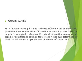  MAPA DE DAÑOS:
Es la representación gráfica de la distribución del daño en un espacio
particular. En el se identifican fácilmente las áreas más afectadas por
un problema según la población. Permite al mismo tiempo analizar el
espacio, identificando aquellos factores de riesgo que determinan el
daño. De esa manera da pautas para la intervención adecuada.
 