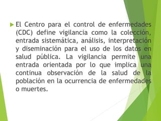  El Centro para el control de enfermedades
(CDC) define vigilancia como la colección,
entrada sistemática, análisis, interpretación
y diseminación para el uso de los datos en
salud pública. La vigilancia permite una
entrada orientada por lo que implica una
continua observación de la salud de la
población en la ocurrencia de enfermedades
o muertes.
 