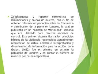  XVII:Recuento y reporte sistemático de
inhumaciones y causas de muerte, con el fin de
obtener información periódica sobre la frecuencia
y distribución de la peste en Londres, la cual se
publicaba en un “Boletín de Mortalidad” semanal
que era utilizado para realizar acciones de
control. Este primer sistema ilustra los principios
básicos de la vigilancia reconocidos actualmente:
recolección de datos, análisis e interpretación y
diseminación de información para la acción. John
Graunt (1662) fue el primero en estimar la
población de Londres y en contar el número de
muertes por causas específicas.
 