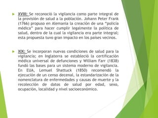  XVIII: Se reconoció la vigilancia como parte integral de
la provisión de salud a la población. Johann Peter Frank
(1766) propuso en Alemania la creación de una “policía
médica” para hacer cumplir legalmente la política de
salud, dentro de la cual la vigilancia era parte integral;
esta propuesta tuvo gran impacto en los países vecinos.
 XIX: Se incorporan nuevas condiciones de salud para la
vigilancia; en Inglaterra se estableció la certificación
médica universal de defunciones y William Farr (1838)
fundó las bases para un sistema moderno de vigilancia.
En EUA, Lemuel Shattuck (1850) recomendó la
ejecución de un censo decenal, la estandarización de la
nomenclatura de enfermedades y causas de muerte y la
recolección de datos de salud por edad, sexo,
ocupación, localidad y nivel socioeconómico.
 