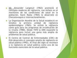  XX: Alexander Langmuir (1963) promovió el
concepto moderno de vigilancia, con énfasis en el
monitoreo de las condiciones de salud en la
población. Karel Raska (1965) lo desarrolló en
Checoslovaquia e internacionalmente.
 La Organización Mundial de la Salud estableció en
Ginebra la primera unidad de vigilancia
epidemiológica (1965). Se utilizó la vigilancia
como guía para los programas de erradicación de
la viruela (1980). Desde 1970 la OMS expandió la
vigilancia para incluir una gama más amplia de
problemas de salud pública.
 El Centro de Control de Enfermedades (CDC) de
EUA desarrolla el concepto amplio de vigilancia en
salud pública (1992). Al final del siglo se reconoce
a la vigilancia en salud pública como una de las
funciones esenciales de la salud pública.
 