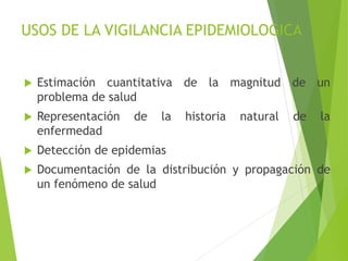 USOS DE LA VIGILANCIA EPIDEMIOLOGICA
 Estimación cuantitativa de la magnitud de un
problema de salud
 Representación de la historia natural de la
enfermedad
 Detección de epidemias
 Documentación de la distribución y propagación de
un fenómeno de salud
 